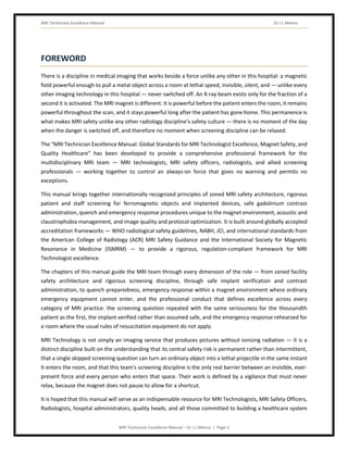 MRI Technician Excellence Manual Dr J L Meena
MRI Technician Excellence Manual – Dr J L Meena | Page 3
FOREWORD
There is a discipline in medical imaging that works beside a force unlike any other in this hospital: a magnetic
field powerful enough to pull a metal object across a room at lethal speed, invisible, silent, and — unlike every
other imaging technology in this hospital — never switched off. An X-ray beam exists only for the fraction of a
second it is activated. The MRI magnet is different: it is powerful before the patient enters the room, it remains
powerful throughout the scan, and it stays powerful long after the patient has gone home. This permanence is
what makes MRI safety unlike any other radiology discipline's safety culture — there is no moment of the day
when the danger is switched off, and therefore no moment when screening discipline can be relaxed.
The “MRI Technician Excellence Manual: Global Standards for MRI Technologist Excellence, Magnet Safety, and
Quality Healthcare” has been developed to provide a comprehensive professional framework for the
multidisciplinary MRI team — MRI technologists, MRI safety officers, radiologists, and allied screening
professionals — working together to control an always-on force that gives no warning and permits no
exceptions.
This manual brings together internationally recognized principles of zoned MRI safety architecture, rigorous
patient and staff screening for ferromagnetic objects and implanted devices, safe gadolinium contrast
administration, quench and emergency response procedures unique to the magnet environment, acoustic and
claustrophobia management, and image quality and protocol optimization. It is built around globally accepted
accreditation frameworks — WHO radiological safety guidelines, NABH, JCI, and international standards from
the American College of Radiology (ACR) MRI Safety Guidance and the International Society for Magnetic
Resonance in Medicine (ISMRM) — to provide a rigorous, regulation-compliant framework for MRI
Technologist excellence.
The chapters of this manual guide the MRI team through every dimension of the role — from zoned facility
safety architecture and rigorous screening discipline, through safe implant verification and contrast
administration, to quench preparedness, emergency response within a magnet environment where ordinary
emergency equipment cannot enter, and the professional conduct that defines excellence across every
category of MRI practice: the screening question repeated with the same seriousness for the thousandth
patient as the first, the implant verified rather than assumed safe, and the emergency response rehearsed for
a room where the usual rules of resuscitation equipment do not apply.
MRI Technology is not simply an imaging service that produces pictures without ionizing radiation — it is a
distinct discipline built on the understanding that its central safety risk is permanent rather than intermittent,
that a single skipped screening question can turn an ordinary object into a lethal projectile in the same instant
it enters the room, and that this team's screening discipline is the only real barrier between an invisible, ever-
present force and every person who enters that space. Their work is defined by a vigilance that must never
relax, because the magnet does not pause to allow for a shortcut.
It is hoped that this manual will serve as an indispensable resource for MRI Technologists, MRI Safety Officers,
Radiologists, hospital administrators, quality heads, and all those committed to building a healthcare system
 