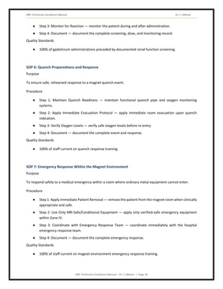 MRI Technician Excellence Manual Dr J L Meena
MRI Technician Excellence Manual – Dr J L Meena | Page 30
● Step 3: Monitor for Reaction — monitor the patient during and after administration.
● Step 4: Document — document the complete screening, dose, and monitoring record.
Quality Standards
● 100% of gadolinium administrations preceded by documented renal function screening.
SOP 6: Quench Preparedness and Response
Purpose
To ensure safe, rehearsed response to a magnet quench event.
Procedure
● Step 1: Maintain Quench Readiness — maintain functional quench pipe and oxygen monitoring
systems.
● Step 2: Apply Immediate Evacuation Protocol — apply immediate room evacuation upon quench
indication.
● Step 3: Verify Oxygen Levels — verify safe oxygen levels before re-entry.
● Step 4: Document — document the complete event and response.
Quality Standards
● 100% of staff current on quench response training.
SOP 7: Emergency Response Within the Magnet Environment
Purpose
To respond safely to a medical emergency within a room where ordinary metal equipment cannot enter.
Procedure
● Step 1: Apply Immediate Patient Removal — remove the patient from the magnet room when clinically
appropriate and safe.
● Step 2: Use Only MR-Safe/Conditional Equipment — apply only verified-safe emergency equipment
within Zone IV.
● Step 3: Coordinate with Emergency Response Team — coordinate immediately with the hospital
emergency response team.
● Step 4: Document — document the complete emergency response.
Quality Standards
● 100% of staff current on magnet-environment emergency response training.
 
