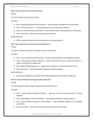 MRI Technician Excellence Manual Dr J L Meena
MRI Technician Excellence Manual – Dr J L Meena | Page 31
SOP 8: Acoustic Noise and Hearing Protection
Purpose
To protect patient hearing during scanning.
Procedure
● Step 1: Apply Appropriate Hearing Protection — apply earplugs or headphones for every patient.
● Step 2: Verify Protection Fit — verify appropriate fit and function before scanning.
● Step 3: Communicate Noise Expectations — communicate realistic noise expectations to the patient.
● Step 4: Document — document hearing protection provided.
Quality Standards
● 100% of patients provided documented, appropriate hearing protection.
SOP 9: Claustrophobia and Patient Anxiety Management
Purpose
To support successful completion of clinically necessary examinations.
Procedure
● Step 1: Assess Patient Anxiety Proactively — assess for claustrophobia or anxiety before scanning.
● Step 2: Offer Genuine Comfort Measures — offer communication systems, open-bore options, or
sedation coordination as appropriate.
● Step 3: Apply Ongoing Reassurance — apply genuine, ongoing communication during the scan.
● Step 4: Document — document anxiety management measures applied.
Quality Standards
● Examination completion rate tracked and trended, reflecting effective anxiety management.
SOP 10: Protocol Selection and Image Quality Verification
Purpose
To ensure diagnostic-quality images supporting accurate interpretation.
Procedure
● Step 1: Apply Indication-Matched Protocol — apply the protocol matched precisely to clinical
indication.
● Step 2: Apply Rigorous Quality Verification — verify image quality before study completion.
● Step 3: Apply Additional Sequences When Needed — apply additional sequences per radiologist
consultation.
● Step 4: Document — document the complete protocol and quality verification.
 