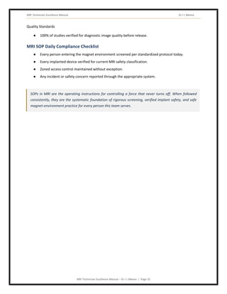 MRI Technician Excellence Manual Dr J L Meena
MRI Technician Excellence Manual – Dr J L Meena | Page 32
Quality Standards
● 100% of studies verified for diagnostic image quality before release.
MRI SOP Daily Compliance Checklist
● Every person entering the magnet environment screened per standardized protocol today.
● Every implanted device verified for current MRI safety classification.
● Zoned access control maintained without exception.
● Any incident or safety concern reported through the appropriate system.
SOPs in MRI are the operating instructions for controlling a force that never turns off. When followed
consistently, they are the systematic foundation of rigorous screening, verified implant safety, and safe
magnet-environment practice for every person this team serves.
 