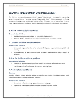 MRI Technician Excellence Manual Dr J L Meena
MRI Technician Excellence Manual – Dr J L Meena | Page 33
CHAPTER 8: COMMUNICATION WITH SPECIAL GROUPS
The MRI team communicates across a distinctive range of circumstances — from a patient experiencing
genuine claustrophobia, to a cardiology team verifying a cardiac device's MRI safety status, to a referring
clinician awaiting urgent scan scheduling, to hospital staff and visitors who must be screened with the same
rigour as patients. Excellent MRI practice requires adapted communication for each of these circumstances.
1. Patients with Claustrophobia or Anxiety
Communication Guidelines
● Acknowledge the genuine difficulty of the experience compassionately.
● Offer real, effective comfort measures and communicate realistic expectations honestly.
2. Cardiology and Device Management Teams
Communication Guidelines
● Communicate implanted cardiac device verification findings and any uncertainty completely and
promptly.
● Coordinate closely on device-specific scanning parameters when conditional device clearance is
confirmed.
3. Referring Clinicians Awaiting Urgent Scans
Communication Guidelines
● Communicate genuine scheduling constraints honestly, including any device verification delay.
● Prioritize urgent clinical need without compromising screening rigour.
4. Paediatric Patients and Parents
Overview
Children frequently require additional support to tolerate MRI scanning, and parents require clear
communication about screening requirements and safety.
Communication Guidelines
● Communicate with children in age-appropriate, reassuring language.
● Communicate screening requirements and safety rationale clearly with parents.
 