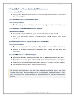 MRI Technician Excellence Manual Dr J L Meena
MRI Technician Excellence Manual – Dr J L Meena | Page 34
5. Hospital Staff and Visitors Entering the MRI Environment
Communication Guidelines
● Apply the same rigorous screening to staff and visitors as to patients, communicating this consistently
and without exception.
6. Patients Requiring Sedation Coordination
Communication Guidelines
● Coordinate clearly with anaesthesia or sedation teams regarding scan duration and monitoring needs.
7. Patients with Uncertain or Unverifiable Implants
Communication Guidelines
● Communicate honestly that the scan cannot proceed until safety is genuinely verified.
● Offer a clear path toward resolution, including alternative imaging modalities where clinically
appropriate.
8. Hospital Administration and Quality/Accreditation Bodies
Communication Guidelines
● Present screening compliance, safety incident, and quality data in management-accessible formats.
● Advocate for necessary resources (staffing, equipment, safety training) with clear patient safety
justification.
Universal MRI Communication Principles
● Communicate with exact, unambiguous language, given the safety decisions built on every word.
● Respond to every genuine urgency with appropriate speed, without compromising screening rigour.
● Always confirm genuine understanding, particularly for screening and device verification responses.
● Document every significant clinical communication completely.
The MRI team that communicates with equal rigour toward a claustrophobic patient's fear and a
cardiology team's device verification question serves every stakeholder at maximum impact — exact,
safety-first communication delivered alongside the genuine compassion an often-difficult examination
deserves.
 