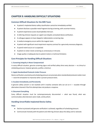 MRI Technician Excellence Manual Dr J L Meena
MRI Technician Excellence Manual – Dr J L Meena | Page 35
CHAPTER 9: HANDLING DIFFICULT SITUATIONS
Common Difficult Situations for the MRI Team
● A patient's implanted device safety classification cannot be immediately verified.
● A patient discloses a possible metal fragment during screening, with uncertain history.
● A patient experiences acute claustrophobia mid-scan.
● A referring clinician requests an urgent scan despite unresolved device verification.
● A colleague appears to have skipped or abbreviated a screening step.
● A medical emergency occurs within the magnet room.
● A patient with significant renal impairment requires contrast for a genuinely necessary diagnosis.
● A quench event occurs or is suspected.
● A patient or visitor resists screening as unnecessary or intrusive.
● Image quality is inadequate due to patient motion or technical limitation.
Core Principles for Handling Difficult Situations
1. Screening Integrity Is Never Compromised
In every difficult situation, genuine screening rigour and verified safety drive every decision — no clinical or
scheduling pressure, however genuine, justifies a shortcut.
2. Apply Standardized Protocols Under Pressure
Device verification uncertainty and scheduling pressure are precisely when standardized protocols matter most
— resist the temptation to improvise when a proven protocol exists.
3. Escalate Immediately and Persistently
A genuine safety concern is not resolved until it reaches someone who can act on it — escalate through
alternative channels if the first attempt does not produce a response.
4. Document Everything
Every difficult situation must be contemporaneously documented — what was found, what was
communicated, what decisions were made, and by whom.
Handling Unverifiable Implanted Device Safety
Steps
● Decline to proceed until genuine verification is achieved, regardless of scheduling pressure.
● Communicate honestly with the patient and referring clinician about the delay and its rationale.
 
