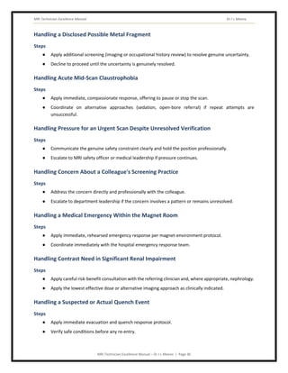 MRI Technician Excellence Manual Dr J L Meena
MRI Technician Excellence Manual – Dr J L Meena | Page 36
Handling a Disclosed Possible Metal Fragment
Steps
● Apply additional screening (imaging or occupational history review) to resolve genuine uncertainty.
● Decline to proceed until the uncertainty is genuinely resolved.
Handling Acute Mid-Scan Claustrophobia
Steps
● Apply immediate, compassionate response, offering to pause or stop the scan.
● Coordinate on alternative approaches (sedation, open-bore referral) if repeat attempts are
unsuccessful.
Handling Pressure for an Urgent Scan Despite Unresolved Verification
Steps
● Communicate the genuine safety constraint clearly and hold the position professionally.
● Escalate to MRI safety officer or medical leadership if pressure continues.
Handling Concern About a Colleague's Screening Practice
Steps
● Address the concern directly and professionally with the colleague.
● Escalate to department leadership if the concern involves a pattern or remains unresolved.
Handling a Medical Emergency Within the Magnet Room
Steps
● Apply immediate, rehearsed emergency response per magnet-environment protocol.
● Coordinate immediately with the hospital emergency response team.
Handling Contrast Need in Significant Renal Impairment
Steps
● Apply careful risk-benefit consultation with the referring clinician and, where appropriate, nephrology.
● Apply the lowest effective dose or alternative imaging approach as clinically indicated.
Handling a Suspected or Actual Quench Event
Steps
● Apply immediate evacuation and quench response protocol.
● Verify safe conditions before any re-entry.
 