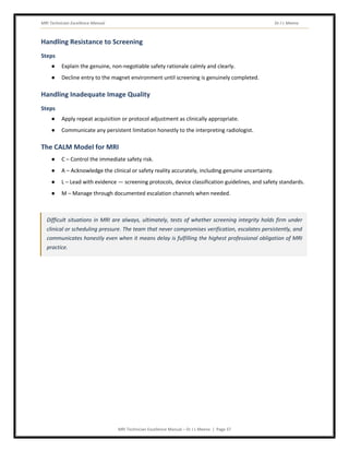 MRI Technician Excellence Manual Dr J L Meena
MRI Technician Excellence Manual – Dr J L Meena | Page 37
Handling Resistance to Screening
Steps
● Explain the genuine, non-negotiable safety rationale calmly and clearly.
● Decline entry to the magnet environment until screening is genuinely completed.
Handling Inadequate Image Quality
Steps
● Apply repeat acquisition or protocol adjustment as clinically appropriate.
● Communicate any persistent limitation honestly to the interpreting radiologist.
The CALM Model for MRI
● C – Control the immediate safety risk.
● A – Acknowledge the clinical or safety reality accurately, including genuine uncertainty.
● L – Lead with evidence — screening protocols, device classification guidelines, and safety standards.
● M – Manage through documented escalation channels when needed.
Difficult situations in MRI are always, ultimately, tests of whether screening integrity holds firm under
clinical or scheduling pressure. The team that never compromises verification, escalates persistently, and
communicates honestly even when it means delay is fulfilling the highest professional obligation of MRI
practice.
 