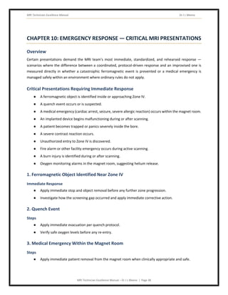 MRI Technician Excellence Manual Dr J L Meena
MRI Technician Excellence Manual – Dr J L Meena | Page 38
CHAPTER 10: EMERGENCY RESPONSE — CRITICAL MRI PRESENTATIONS
Overview
Certain presentations demand the MRI team's most immediate, standardized, and rehearsed response —
scenarios where the difference between a coordinated, protocol-driven response and an improvised one is
measured directly in whether a catastrophic ferromagnetic event is prevented or a medical emergency is
managed safely within an environment where ordinary rules do not apply.
Critical Presentations Requiring Immediate Response
● A ferromagnetic object is identified inside or approaching Zone IV.
● A quench event occurs or is suspected.
● A medical emergency (cardiac arrest, seizure, severe allergic reaction) occurs within the magnet room.
● An implanted device begins malfunctioning during or after scanning.
● A patient becomes trapped or panics severely inside the bore.
● A severe contrast reaction occurs.
● Unauthorized entry to Zone IV is discovered.
● Fire alarm or other facility emergency occurs during active scanning.
● A burn injury is identified during or after scanning.
● Oxygen monitoring alarms in the magnet room, suggesting helium release.
1. Ferromagnetic Object Identified Near Zone IV
Immediate Response
● Apply immediate stop and object removal before any further zone progression.
● Investigate how the screening gap occurred and apply immediate corrective action.
2. Quench Event
Steps
● Apply immediate evacuation per quench protocol.
● Verify safe oxygen levels before any re-entry.
3. Medical Emergency Within the Magnet Room
Steps
● Apply immediate patient removal from the magnet room when clinically appropriate and safe.
 