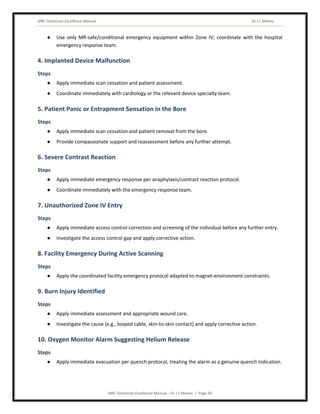 MRI Technician Excellence Manual Dr J L Meena
MRI Technician Excellence Manual – Dr J L Meena | Page 39
● Use only MR-safe/conditional emergency equipment within Zone IV; coordinate with the hospital
emergency response team.
4. Implanted Device Malfunction
Steps
● Apply immediate scan cessation and patient assessment.
● Coordinate immediately with cardiology or the relevant device specialty team.
5. Patient Panic or Entrapment Sensation in the Bore
Steps
● Apply immediate scan cessation and patient removal from the bore.
● Provide compassionate support and reassessment before any further attempt.
6. Severe Contrast Reaction
Steps
● Apply immediate emergency response per anaphylaxis/contrast reaction protocol.
● Coordinate immediately with the emergency response team.
7. Unauthorized Zone IV Entry
Steps
● Apply immediate access control correction and screening of the individual before any further entry.
● Investigate the access control gap and apply corrective action.
8. Facility Emergency During Active Scanning
Steps
● Apply the coordinated facility emergency protocol adapted to magnet-environment constraints.
9. Burn Injury Identified
Steps
● Apply immediate assessment and appropriate wound care.
● Investigate the cause (e.g., looped cable, skin-to-skin contact) and apply corrective action.
10. Oxygen Monitor Alarm Suggesting Helium Release
Steps
● Apply immediate evacuation per quench protocol, treating the alarm as a genuine quench indication.
 