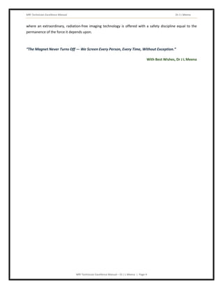 MRI Technician Excellence Manual Dr J L Meena
MRI Technician Excellence Manual – Dr J L Meena | Page 4
where an extraordinary, radiation-free imaging technology is offered with a safety discipline equal to the
permanence of the force it depends upon.
“The Magnet Never Turns Off — We Screen Every Person, Every Time, Without Exception.”
With Best Wishes, Dr J L Meena
 