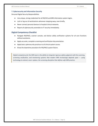 MRI Technician Excellence Manual Dr J L Meena
MRI Technician Excellence Manual – Dr J L Meena | Page 42
7. Cybersecurity and Information Security
Personal Digital Security Responsibilities
● Use unique, strong credentials for all RIS/HIS and MRI information system logins.
● Lock or log out of workstations whenever stepping away, even briefly.
● Never connect personal devices to hospital clinical networks.
● Report all cybersecurity anomalies to IT security immediately.
Digital Competency Checklist
● Navigate RIS/PACS, scanner console, and device safety verification systems for all core functions
without assistance.
● Apply accurate, complete screening and verification documentation.
● Apply basic cybersecurity practices to all clinical system access.
● Know the downtime procedure for RIS/PACS system failure.
Digital competency for the MRI team is the ability to integrate rigorous safety judgment with the scanning,
screening verification, and monitoring systems that modern MRI increasingly depends upon — using
technology to extend, never replace, the screening discipline that defines safe MRI practice.
 