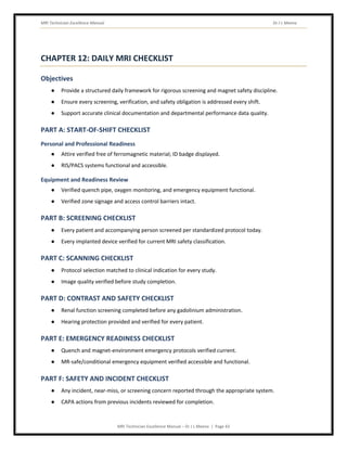 MRI Technician Excellence Manual Dr J L Meena
MRI Technician Excellence Manual – Dr J L Meena | Page 43
CHAPTER 12: DAILY MRI CHECKLIST
Objectives
● Provide a structured daily framework for rigorous screening and magnet safety discipline.
● Ensure every screening, verification, and safety obligation is addressed every shift.
● Support accurate clinical documentation and departmental performance data quality.
PART A: START-OF-SHIFT CHECKLIST
Personal and Professional Readiness
● Attire verified free of ferromagnetic material; ID badge displayed.
● RIS/PACS systems functional and accessible.
Equipment and Readiness Review
● Verified quench pipe, oxygen monitoring, and emergency equipment functional.
● Verified zone signage and access control barriers intact.
PART B: SCREENING CHECKLIST
● Every patient and accompanying person screened per standardized protocol today.
● Every implanted device verified for current MRI safety classification.
PART C: SCANNING CHECKLIST
● Protocol selection matched to clinical indication for every study.
● Image quality verified before study completion.
PART D: CONTRAST AND SAFETY CHECKLIST
● Renal function screening completed before any gadolinium administration.
● Hearing protection provided and verified for every patient.
PART E: EMERGENCY READINESS CHECKLIST
● Quench and magnet-environment emergency protocols verified current.
● MR-safe/conditional emergency equipment verified accessible and functional.
PART F: SAFETY AND INCIDENT CHECKLIST
● Any incident, near-miss, or screening concern reported through the appropriate system.
● CAPA actions from previous incidents reviewed for completion.
 