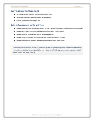 MRI Technician Excellence Manual Dr J L Meena
MRI Technician Excellence Manual – Dr J L Meena | Page 44
PART G: END-OF-SHIFT CHECKLIST
● All clinical records updated and complete for the shift.
● Structured handover prepared for the incoming shift.
● Clinical systems securely logged out.
Daily Self-Assessment for the MRI Team
● Did we apply rigorous, complete screening to every person entering the magnet environment today?
● Did we verify every implanted device's current MRI safety classification?
● Did we maintain zoned access control without exception?
● Did we apply appropriate acoustic protection and claustrophobia support?
● Did we communicate honestly with every patient and clinical team today?
A consistent, structured daily routine — from start-of-shift equipment verification to end-of-shift handover
— transforms individual screening discipline into a systemic MRI safety programme that operates reliably
against a force that never turns off.
 