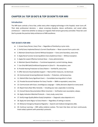 MRI Technician Excellence Manual Dr J L Meena
MRI Technician Excellence Manual – Dr J L Meena | Page 47
CHAPTER 14: TOP 20 DO'S & TOP 20 DON'TS FOR MRI
Introduction
The MRI team controls a force that, unlike every other imaging technology in this hospital, never turns off.
Their daily professional decisions — about screening discipline, device verification, and zoned safety
architecture — determine whether an always-on magnetic field remains genuinely controlled. These Do's and
Don'ts provide the practical daily architecture of MRI excellence.
TOP 20 DO'S FOR MRI
● 1. Screen Every Person, Every Time — Regardless of familiarity or prior visits.
● 2. Verify Every Implanted Device's Current Classification — Never assume from a prior visit.
● 3. Maintain Zoned Access Control Without Exception — Every zone boundary, every time.
● 4. Apply Renal Function Screening Before Every Gadolinium Dose — Without exception.
● 5. Apply the Lowest Effective Contrast Dose — Every administration.
● 6. Maintain Quench Readiness — Functional equipment, current training, always.
● 7. Use Only MR-Safe/Conditional Equipment in Zone IV — No exceptions, ever.
● 8. Provide Hearing Protection to Every Patient — Verified fit, every time.
● 9. Offer Genuine Claustrophobia Support — Real comfort measures, not dismissal.
● 10. Communicate Screening Rationale Honestly — Protection, not bureaucracy.
● 11. Debrief After Every Significant Event — Consolidate learning while it is fresh.
● 12. Provide Structured Handover for Every Transfer — SBAR or equivalent, every time.
● 13. Communicate with Exact, Unambiguous Language — Safety decisions depend on every word.
● 14. Report Every Near-Miss Honestly — Including your own, especially in screening.
● 15. Consult Device Documentation When Uncertain — Verification over assumption, always.
● 16. Apply Indication-Matched Protocols — Every study, every time.
● 17. Verify Image Quality Before Study Completion — Diagnostic value depends on it.
● 18. Apply the Same Rigour to Every Patient — Regardless of setting or volume.
● 19. Rehearse Emergency Response Regularly — Quench and medical emergencies alike.
● 20. Continue Learning — MRI safety evidence evolves. The team that does not learn continuously
treats today's patients with yesterday's protocols.
 