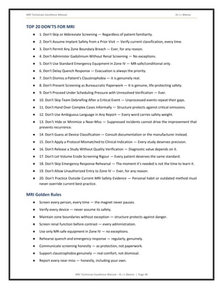 MRI Technician Excellence Manual Dr J L Meena
MRI Technician Excellence Manual – Dr J L Meena | Page 48
TOP 20 DON'TS FOR MRI
● 1. Don't Skip or Abbreviate Screening — Regardless of patient familiarity.
● 2. Don't Assume Implant Safety from a Prior Visit — Verify current classification, every time.
● 3. Don't Permit Any Zone Boundary Breach — Ever, for any reason.
● 4. Don't Administer Gadolinium Without Renal Screening — No exceptions.
● 5. Don't Use Standard Emergency Equipment in Zone IV — MR-safe/conditional only.
● 6. Don't Delay Quench Response — Evacuation is always the priority.
● 7. Don't Dismiss a Patient's Claustrophobia — It is genuinely real.
● 8. Don't Present Screening as Bureaucratic Paperwork — It is genuine, life-protecting safety.
● 9. Don't Proceed Under Scheduling Pressure with Unresolved Verification — Ever.
● 10. Don't Skip Team Debriefing After a Critical Event — Unprocessed events repeat their gaps.
● 11. Don't Hand Over Complex Cases Informally — Structure protects against critical omissions.
● 12. Don't Use Ambiguous Language in Any Report — Every word carries safety weight.
● 13. Don't Hide or Minimize a Near-Miss — Suppressed incidents cannot drive the improvement that
prevents recurrence.
● 14. Don't Guess at Device Classification — Consult documentation or the manufacturer instead.
● 15. Don't Apply a Protocol Mismatched to Clinical Indication — Every study deserves precision.
● 16. Don't Release a Study Without Quality Verification — Diagnostic value depends on it.
● 17. Don't Let Volume Erode Screening Rigour — Every patient deserves the same standard.
● 18. Don't Skip Emergency Response Rehearsal — The moment it's needed is not the time to learn it.
● 19. Don't Allow Unauthorized Entry to Zone IV — Ever, for any reason.
● 20. Don't Practice Outside Current MRI Safety Evidence — Personal habit or outdated method must
never override current best practice.
MRI Golden Rules
● Screen every person, every time — the magnet never pauses.
● Verify every device — never assume its safety.
● Maintain zone boundaries without exception — structure protects against danger.
● Screen renal function before contrast — every administration.
● Use only MR-safe equipment in Zone IV — no exceptions.
● Rehearse quench and emergency response — regularly, genuinely.
● Communicate screening honestly — as protection, not paperwork.
● Support claustrophobia genuinely — real comfort, not dismissal.
● Report every near-miss — honestly, including your own.
 
