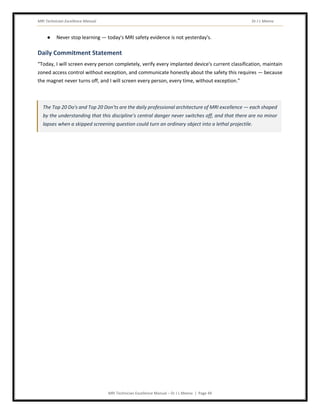 MRI Technician Excellence Manual Dr J L Meena
MRI Technician Excellence Manual – Dr J L Meena | Page 49
● Never stop learning — today's MRI safety evidence is not yesterday's.
Daily Commitment Statement
“Today, I will screen every person completely, verify every implanted device's current classification, maintain
zoned access control without exception, and communicate honestly about the safety this requires — because
the magnet never turns off, and I will screen every person, every time, without exception.”
The Top 20 Do's and Top 20 Don'ts are the daily professional architecture of MRI excellence — each shaped
by the understanding that this discipline's central danger never switches off, and that there are no minor
lapses when a skipped screening question could turn an ordinary object into a lethal projectile.
 