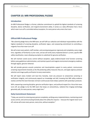 MRI Technician Excellence Manual Dr J L Meena
MRI Technician Excellence Manual – Dr J L Meena | Page 50
CHAPTER 15: MRI PROFESSIONAL PLEDGE
Introduction
An MRI Professional Pledge is a formal, collective commitment to uphold the highest standards of screening
discipline, device verification, and magnet-environment safety. It serves as a daily affirmation that a force
which never turns off is controlled without exception, for every person who enters that room.
Official MRI Professional Pledge
“We solemnly pledge that as the MRI team, we will fulfil our collective and individual responsibilities with the
highest standards of screening discipline, verification rigour, and unwavering commitment to controlling a
magnetic force that never turns off.
We will screen every patient, staff member, and accompanying person rigorously and completely, every single
time, regardless of familiarity or prior visits, and we will verify every implanted device's current, specific MRI
safety classification, never allowing assumption to substitute for genuine verification.
We will maintain zoned access control without exception, apply evidence-based renal function screening
before every gadolinium administration, and maintain quench and magnet-environment emergency readiness
through regular, genuine rehearsal.
We will provide genuine acoustic protection and claustrophobia support to every patient, communicate
screening requirements honestly as the life-protecting safety measures they are, and apply rigorous protocol
selection and image quality verification to every examination.
We will report every incident and near-miss honestly, resist any pressure to compromise screening or
verification integrity, and continuously expand our knowledge and skill, knowing that MRI safety evidence
evolves and that the team that does not learn continuously treats today's patients with yesterday's protocols.
With unwavering screening discipline, genuine verification rigour, and profound respect for a force that never
turns off, we pledge to be the MRI team that keeps an extraordinary, radiation-free imaging technology
genuinely safe, for every person, every single time.”
Daily Commitment Statement
“Today, we commit to screening every person completely, verifying every implanted device, maintaining zoned
access control, and communicating honestly about the safety this requires — because the magnet never turns
off, and we will screen every person, every time, without exception.”
 