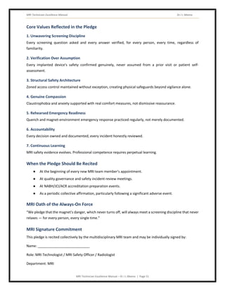 MRI Technician Excellence Manual Dr J L Meena
MRI Technician Excellence Manual – Dr J L Meena | Page 51
Core Values Reflected in the Pledge
1. Unwavering Screening Discipline
Every screening question asked and every answer verified, for every person, every time, regardless of
familiarity.
2. Verification Over Assumption
Every implanted device's safety confirmed genuinely, never assumed from a prior visit or patient self-
assessment.
3. Structural Safety Architecture
Zoned access control maintained without exception, creating physical safeguards beyond vigilance alone.
4. Genuine Compassion
Claustrophobia and anxiety supported with real comfort measures, not dismissive reassurance.
5. Rehearsed Emergency Readiness
Quench and magnet-environment emergency response practiced regularly, not merely documented.
6. Accountability
Every decision owned and documented; every incident honestly reviewed.
7. Continuous Learning
MRI safety evidence evolves. Professional competence requires perpetual learning.
When the Pledge Should Be Recited
● At the beginning of every new MRI team member's appointment.
● At quality governance and safety incident review meetings.
● At NABH/JCI/ACR accreditation preparation events.
● As a periodic collective affirmation, particularly following a significant adverse event.
MRI Oath of the Always-On Force
“We pledge that the magnet's danger, which never turns off, will always meet a screening discipline that never
relaxes — for every person, every single time.”
MRI Signature Commitment
This pledge is recited collectively by the multidisciplinary MRI team and may be individually signed by:
Name: ___________________________
Role: MRI Technologist / MRI Safety Officer / Radiologist
Department: MRI
 