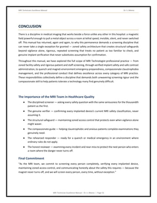 MRI Technician Excellence Manual Dr J L Meena
MRI Technician Excellence Manual – Dr J L Meena | Page 53
CONCLUSION
There is a discipline in medical imaging that works beside a force unlike any other in this hospital: a magnetic
field powerful enough to pull a metal object across a room at lethal speed, invisible, silent, and never switched
off. This manual has returned, again and again, to why this permanence demands a screening discipline that
can never take a single exception for granted — zoned safety architecture that creates structural safeguards
beyond vigilance alone, rigorous, repeated screening that treats no patient as too familiar to check, and
genuine implant verification that never substitutes assumption for confirmation.
Throughout this manual, we have explored the full scope of MRI Technologist professional practice — from
zoned facility safety and rigorous patient and staff screening, through verified implant safety and safe contrast
administration, to quench and magnet-environment emergency preparedness, compassionate claustrophobia
management, and the professional conduct that defines excellence across every category of MRI practice.
These responsibilities collectively define a discipline that demands both unwavering screening rigour and the
compassionate skill to help patients tolerate a technology many find genuinely difficult.
The Importance of the MRI Team in Healthcare Quality
● The disciplined screener — asking every safety question with the same seriousness for the thousandth
patient as the first.
● The genuine verifier — confirming every implanted device's current MRI safety classification, never
assuming it.
● The structural safeguard — maintaining zoned access control that protects even when vigilance alone
might waver.
● The compassionate guide — helping claustrophobic and anxious patients complete examinations they
genuinely need.
● The rehearsed responder — ready for a quench or medical emergency in an environment where
ordinary rules do not apply.
● The honest reviewer — examining every incident and near-miss to protect the next person who enters
a room where the danger never turns off.
Final Commitment
“As the MRI team, we commit to screening every person completely, verifying every implanted device,
maintaining zoned access control, and communicating honestly about the safety this requires — because the
magnet never turns off, and we will screen every person, every time, without exception.”
 