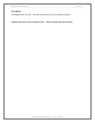 MRI Technician Excellence Manual Dr J L Meena
MRI Technician Excellence Manual – Dr J L Meena | Page 54
Final Motto
“The Magnet Never Turns Off — We Screen Every Person, Every Time, Without Exception.”
Together, We Control a Force That Never Rests — With a Discipline That Never Relaxes.
 