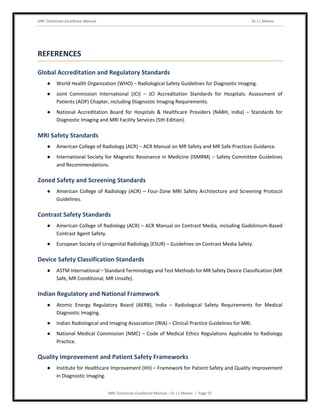 MRI Technician Excellence Manual Dr J L Meena
MRI Technician Excellence Manual – Dr J L Meena | Page 55
REFERENCES
Global Accreditation and Regulatory Standards
● World Health Organization (WHO) – Radiological Safety Guidelines for Diagnostic Imaging.
● Joint Commission International (JCI) – JCI Accreditation Standards for Hospitals: Assessment of
Patients (AOP) Chapter, including Diagnostic Imaging Requirements.
● National Accreditation Board for Hospitals & Healthcare Providers (NABH, India) – Standards for
Diagnostic Imaging and MRI Facility Services (5th Edition).
MRI Safety Standards
● American College of Radiology (ACR) – ACR Manual on MR Safety and MR Safe Practices Guidance.
● International Society for Magnetic Resonance in Medicine (ISMRM) – Safety Committee Guidelines
and Recommendations.
Zoned Safety and Screening Standards
● American College of Radiology (ACR) – Four-Zone MRI Safety Architecture and Screening Protocol
Guidelines.
Contrast Safety Standards
● American College of Radiology (ACR) – ACR Manual on Contrast Media, including Gadolinium-Based
Contrast Agent Safety.
● European Society of Urogenital Radiology (ESUR) – Guidelines on Contrast Media Safety.
Device Safety Classification Standards
● ASTM International – Standard Terminology and Test Methods for MR Safety Device Classification (MR
Safe, MR Conditional, MR Unsafe).
Indian Regulatory and National Framework
● Atomic Energy Regulatory Board (AERB), India – Radiological Safety Requirements for Medical
Diagnostic Imaging.
● Indian Radiological and Imaging Association (IRIA) – Clinical Practice Guidelines for MRI.
● National Medical Commission (NMC) – Code of Medical Ethics Regulations Applicable to Radiology
Practice.
Quality Improvement and Patient Safety Frameworks
● Institute for Healthcare Improvement (IHI) – Framework for Patient Safety and Quality Improvement
in Diagnostic Imaging.
 