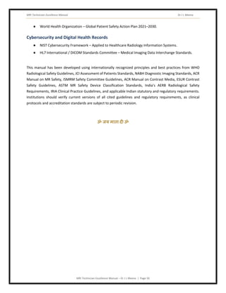 MRI Technician Excellence Manual Dr J L Meena
MRI Technician Excellence Manual – Dr J L Meena | Page 56
● World Health Organization – Global Patient Safety Action Plan 2021–2030.
Cybersecurity and Digital Health Records
● NIST Cybersecurity Framework – Applied to Healthcare Radiology Information Systems.
● HL7 International / DICOM Standards Committee – Medical Imaging Data Interchange Standards.
This manual has been developed using internationally recognized principles and best practices from WHO
Radiological Safety Guidelines, JCI Assessment of Patients Standards, NABH Diagnostic Imaging Standards, ACR
Manual on MR Safety, ISMRM Safety Committee Guidelines, ACR Manual on Contrast Media, ESUR Contrast
Safety Guidelines, ASTM MR Safety Device Classification Standards, India's AERB Radiological Safety
Requirements, IRIA Clinical Practice Guidelines, and applicable Indian statutory and regulatory requirements.
Institutions should verify current versions of all cited guidelines and regulatory requirements, as clinical
protocols and accreditation standards are subject to periodic revision.
ॐ जय माता द( ॐ
 