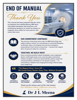 MRI Technician Excellence Manual Dr J L Meena
MRI Technician Excellence Manual – Dr J L Meena | Page 57
END OF MANUAL
Thank You
This manual has been prepared with the vision to empower the multidisciplinary MRI team with global
standards, best practices, and professional guidance to control an always-on magnetic force safely for every
person who enters that room.
Our Commitment Continues
The journey of learning never ends. As MRI technology and safety evidence evolve, our commitment to
screening discipline, verification rigour, and magnet-environment emergency preparedness must remain
unwavering — because the magnet does not pause to allow for a shortcut.
Together, We Build Trust
Every screening question asked completely, every implanted device verified genuinely, every zone boundary
maintained without exception, and every claustrophobic patient supported compassionately contributes to
one greater purpose — an extraordinary, radiation-free imaging technology, offered safely, every single time.
“The Magnet Never Turns Off — We Screen Every Person, Every Time, Without Exception.”
REMEMBER: Screening is our discipline • Verification is our standard • Zones are our structure • Compassion
is our care • Learning is our journey
Thank you for being a part of this vital mission. Your dedication makes a difference every day.
Dr J L Meena
 