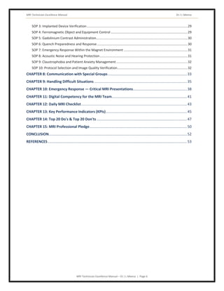 MRI Technician Excellence Manual Dr J L Meena
MRI Technician Excellence Manual – Dr J L Meena | Page 6
SOP 3: Implanted Device Verification.............................................................................................................29
SOP 4: Ferromagnetic Object and Equipment Control ...................................................................................29
SOP 5: Gadolinium Contrast Administration...................................................................................................30
SOP 6: Quench Preparedness and Response..................................................................................................30
SOP 7: Emergency Response Within the Magnet Environment .....................................................................31
SOP 8: Acoustic Noise and Hearing Protection...............................................................................................31
SOP 9: Claustrophobia and Patient Anxiety Management .............................................................................32
SOP 10: Protocol Selection and Image Quality Verification............................................................................32
CHAPTER 8: Communication with Special Groups..............................................................................33
CHAPTER 9: Handling Difficult Situations ...........................................................................................35
CHAPTER 10: Emergency Response — Critical MRI Presentations.....................................................38
CHAPTER 11: Digital Competency for the MRI Team..........................................................................41
CHAPTER 12: Daily MRI Checklist........................................................................................................43
CHAPTER 13: Key Performance Indicators (KPIs)................................................................................45
CHAPTER 14: Top 20 Do's & Top 20 Don'ts.........................................................................................47
CHAPTER 15: MRI Professional Pledge................................................................................................50
CONCLUSION........................................................................................................................................52
REFERENCES.........................................................................................................................................53
 