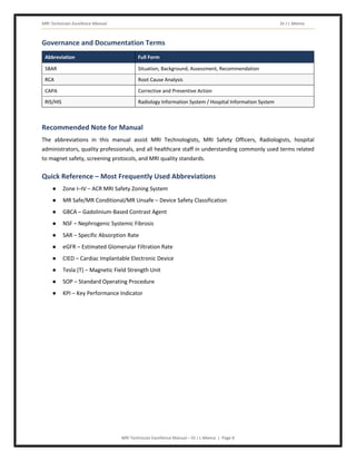 MRI Technician Excellence Manual Dr J L Meena
MRI Technician Excellence Manual – Dr J L Meena | Page 8
Governance and Documentation Terms
Abbreviation Full Form
SBAR Situation, Background, Assessment, Recommendation
RCA Root Cause Analysis
CAPA Corrective and Preventive Action
RIS/HIS Radiology Information System / Hospital Information System
Recommended Note for Manual
The abbreviations in this manual assist MRI Technologists, MRI Safety Officers, Radiologists, hospital
administrators, quality professionals, and all healthcare staff in understanding commonly used terms related
to magnet safety, screening protocols, and MRI quality standards.
Quick Reference – Most Frequently Used Abbreviations
● Zone I–IV – ACR MRI Safety Zoning System
● MR Safe/MR Conditional/MR Unsafe – Device Safety Classification
● GBCA – Gadolinium-Based Contrast Agent
● NSF – Nephrogenic Systemic Fibrosis
● SAR – Specific Absorption Rate
● eGFR – Estimated Glomerular Filtration Rate
● CIED – Cardiac Implantable Electronic Device
● Tesla (T) – Magnetic Field Strength Unit
● SOP – Standard Operating Procedure
● KPI – Key Performance Indicator
 