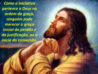 Como a iniciativa
pertence a Deus na
ordem da graça,
ninguém pode
merecer a graça
inicial do perdão e
da justificação, ao o
início da conversão.
 