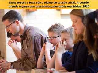 Essas graças e bens são o objeto da oração cristã. A oração
atende à graça que precisamos para ações meritórias. 2010
 