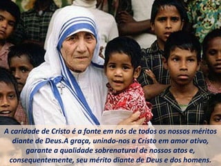 A caridade de Cristo é a fonte em nós de todos os nossos méritos
diante de Deus.A graça, unindo-nos a Cristo em amor ativo,
garante a qualidade sobrenatural de nossos atos e,
consequentemente, seu mérito diante de Deus e dos homens.
 