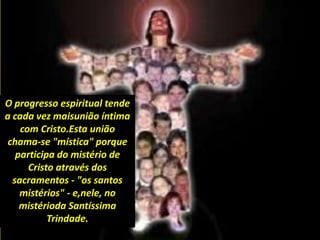 O progresso espiritual tende
a cada vez maisunião íntima
com Cristo.Esta união
chama-se "mística" porque
participa do mistério de
Cristo através dos
sacramentos - "os santos
mistérios" - e,nele, no
mistérioda Santíssima
Trindade.
 