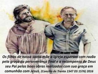Os filhos de nossa santa mãe a Igreja esperam com razão
pela graça da perseverança final e a recompensa de Deus
seu Pai pelas boas obras realizadas com sua graça em
comunhão com Jesus. (Concílio de Trento 1547 DS 1576) 2016
 