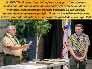 III. MÉRITO - O termo "mérito" refere-se em geral à recompensa
devida por uma comunidade ou sociedade pela ação de um de seus
membros, experimentada sejacomo benéficos ou prejudiciais,
merecendo recompensa ou punição. O mérito é relativo aovirtude da
justiça, em conformidade com o princípio de igualdade que a rege. 2006
 