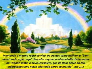 Mantendo a mesma regra de vida, os crentes compartilham a "bem-
aventurada esperança" daqueles a quem a misericórdia divina reúne
na "cidade santa, a nova Jerusalém, que de Deus desce do céu,
adereçada como noiva adornada para seu marido". Rev 21,2
 
