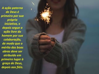 A ação paterna
de Deus é
primeiro por sua
própria
iniciativa, e
depois segue a
ação livre do
homem por sua
colaboração,
de modo que o
mérito das boas
obras deve ser
atribuído em
primeiro lugar à
graça de Deus,
depois aos fiéis.
 