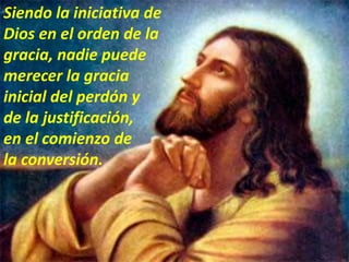 Siendo la iniciativa de
Dios en el orden de la
gracia, nadie puede
merecer la gracia
inicial del perdón y
de la justificación,
en el comienzo de
la conversión.
 