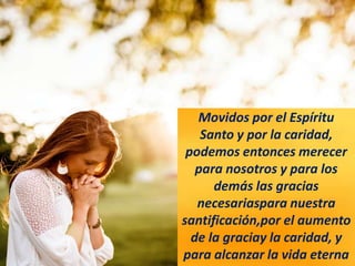 Movidos por el Espíritu
Santo y por la caridad,
podemos entonces merecer
para nosotros y para los
demás las gracias
necesariaspara nuestra
santificación,por el aumento
de la graciay la caridad, y
para alcanzar la vida eterna
 