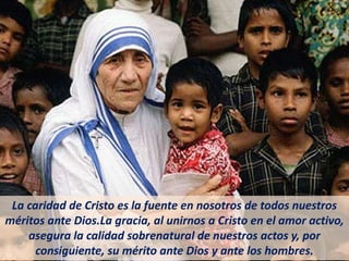 La caridad de Cristo es la fuente en nosotros de todos nuestros
méritos ante Dios.La gracia, al unirnos a Cristo en el amor activo,
asegura la calidad sobrenatural de nuestros actos y, por
consiguiente, su mérito ante Dios y ante los hombres.
 