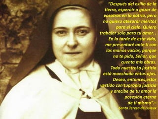 “Después del exilio de la
tierra, esperoir a gozar de
vosotros en la patria, pero
no quiero atesorar méritos
para el cielo. Quiero
trabajar solo para tu amor. .
En la tarde de esta vida,
me presentaré ante ti con
las manos vacías, porque
no te pido, Señor, que
cuenta mis obras.
Todo nuestroLa justicia
está manchada entus ojos.
Deseo, entonces,estar
vestido con tupropia justicia
y arecibe de tu amor la
posesión eterna
de ti mismo”.–
Santa Teresa de Lisieux
 