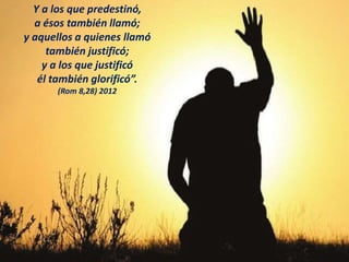 Y a los que predestinó,
a ésos también llamó;
y aquellos a quienes llamó
también justificó;
y a los que justificó
él también glorificó”.
(Rom 8,28) 2012
 
