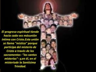 El progreso espiritual tiende
hacia cada vez másunión
íntima con Cristo.Esta unión
se llama "mística" porque
participa del misterio de
Cristo a través de los
sacramentos -"los santos
misterios"- y,en él, en el
misteriode la Santísima
Trinidad.
 