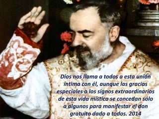 Dios nos llama a todos a esta unión
íntima con él, aunque las gracias
especiales o los signos extraordinarios
de esta vida mística se concedan sólo
a algunos para manifestar el don
gratuito dado a todos. 2014
 