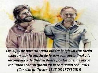 Los hijos de nuestra santa madre la Iglesia con razón
esperan por la gracia de la perseverancia final y la
recompensa de Dios su Padre por las buenas obras
realizadas con su gracia en la comunión con Jesús.
(Concilio de Trento 1547 DS 1576) 2016
 