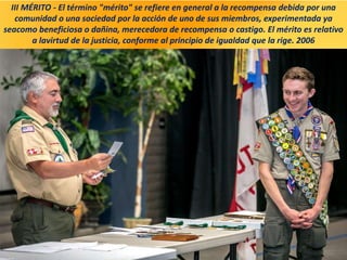 III MÉRITO - El término "mérito" se refiere en general a la recompensa debida por una
comunidad o una sociedad por la acción de uno de sus miembros, experimentada ya
seacomo beneficiosa o dañina, merecedora de recompensa o castigo. El mérito es relativo
a lavirtud de la justicia, conforme al principio de igualdad que la rige. 2006
 