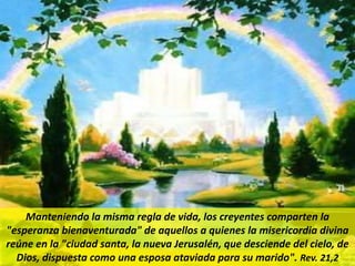 Manteniendo la misma regla de vida, los creyentes comparten la
"esperanza bienaventurada" de aquellos a quienes la misericordia divina
reúne en la "ciudad santa, la nueva Jerusalén, que desciende del cielo, de
Dios, dispuesta como una esposa ataviada para su marido". Rev. 21,2
 