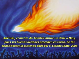 Además, el mérito del hombre mismo se debe a Dios,
pues sus buenas acciones proceden en Cristo, de las
disposicionesy la asistencia dada por el Espíritu Santo. 2008
 