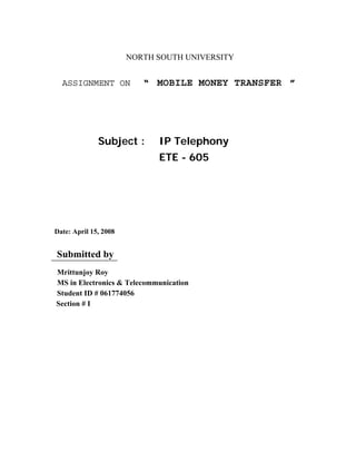 NORTH SOUTH UNIVERSITY


  ASSIGNMENT ON           “ MOBILE MONEY TRANSFER ”




              Subject :      IP Telephony
                             ETE - 605




Date: April 15, 2008


Submitted by
Mrittunjoy Roy
MS in Electronics & Telecommunication
Student ID # 061774056
Section # I
 