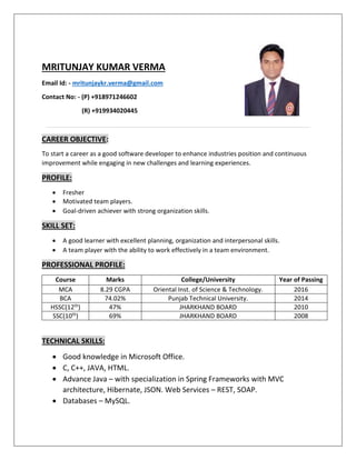 MRITUNJAY KUMAR VERMA
Email Id: - mritunjaykr.verma@gmail.com
Contact No: - (P) +918971246602
(R) +919934020445
CAREER OBJECTIVE:
To start a career as a good software developer to enhance industries position and continuous
improvement while engaging in new challenges and learning experiences.
PROFILE:
 Fresher
 Motivated team players.
 Goal-driven achiever with strong organization skills.
SKILL SET:
 A good learner with excellent planning, organization and interpersonal skills.
 A team player with the ability to work effectively in a team environment.
PROFESSIONAL PROFILE:
Course Marks College/University Year of Passing
MCA 8.29 CGPA Oriental Inst. of Science & Technology. 2016
BCA 74.02% Punjab Technical University. 2014
HSSC(12th) 47% JHARKHAND BOARD 2010
SSC(10th) 69% JHARKHAND BOARD 2008
TECHNICAL SKILLS:
 Good knowledge in Microsoft Office.
 C, C++, JAVA, HTML.
 Advance Java – with specialization in Spring Frameworks with MVC
architecture, Hibernate, JSON. Web Services – REST, SOAP.
 Databases – MySQL.
 