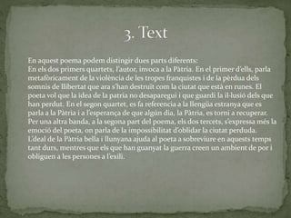 En aquest poema podem distingir dues parts diferents:
En els dos primers quartets, l’autor, invoca a la Pàtria. En el primer d’ells, parla
metafòricament de la violència de les tropes franquistes i de la pèrdua dels
somnis de llibertat que ara s’han destruït com la ciutat que està en runes. El
poeta vol que la idea de la patria no desaparegui i que guardi la il·lusió dels que
han perdut. En el segon quartet, es fa referencia a la llengüa estranya que es
parla a la Pàtria i a l’esperança de que algún dia, la Pàtria, es torni a recuperar.
Per una altra banda, a la segona part del poema, els dos tercets, s’expressa més la
emoció del poeta, on parla de la impossibilitat d’oblidar la ciutat perduda.
L’deal de la Pàtria bella i llunyana ajuda al poeta a sobreviure en aquests temps
tant durs, mentres que els que han guanyat la guerra creen un ambient de por i
obliguen a les persones a l’exili.
 