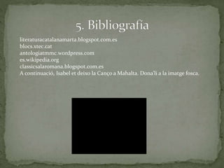 literaturacatalanamarta.blogspot.com.es
blocs.xtec.cat
antologiatmmc.wordpress.com
es.wikipedia.org
classicsalaromana.blogspot.com.es
A continuació, Isabel et deixo la Canço a Mahalta. Dona’li a la imatge fosca.
 